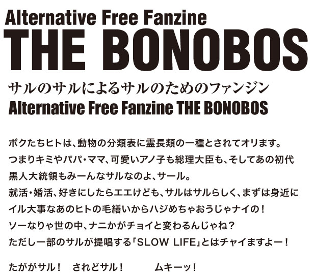   サルのサルによるサルのためのファンジン  Alternative Free Fanzine THE BONOBOS   ボクたちヒトは、動物の分類表に霊長類の一種とされてオリます。  つまりキミやパパ・ママ、可愛いアノ子も総理大臣も、そしてあの初代黒人大統領もみーんなサルなのよ、サール。  就活・婚活、好きにしたらエエけども、サルはサルらしく、まずは身近にイル大事なあのヒトの毛繕いからハジめちゃおうじゃナイの！  ソーなりゃ世の中、ナニかがチョイと変わるんじゃね？  ただし一部のサルが提唱する「SLOW LIFE」とはチャイますよー！   たががサル！　されどサル！　　　ムキーッ！ 